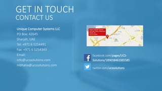 GET IN TOUCH
CONTACT US
Unique Computer Systems LLC
PO Box: 42645
Sharjah, UAE
Tel: +971 6 5254491
Fax: +971 6 5254343
Email:
info@ucssolutions.com
mbhatia@ucssolutions.com
facebook.com/pages/UCS-
Solutions/189658461065585
twitter.com/ucssolutions
 