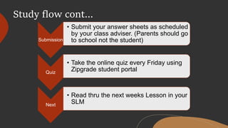 Submission
• Submit your answer sheets as scheduled
by your class adviser. (Parents should go
to school not the student)
Quiz
• Take the online quiz every Friday using
Zipgrade student portal
Next
• Read thru the next weeks Lesson in your
SLM
Study flow cont…
 