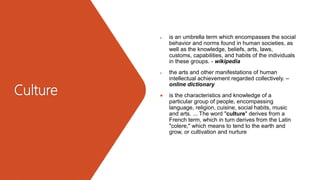 Culture
 is an umbrella term which encompasses the social
behavior and norms found in human societies, as
well as the knowledge, beliefs, arts, laws,
customs, capabilities, and habits of the individuals
in these groups. - wikipedia
 the arts and other manifestations of human
intellectual achievement regarded collectively. –
online dictionary
 is the characteristics and knowledge of a
particular group of people, encompassing
language, religion, cuisine, social habits, music
and arts. ... The word "culture" derives from a
French term, which in turn derives from the Latin
"colere," which means to tend to the earth and
grow, or cultivation and nurture
 
