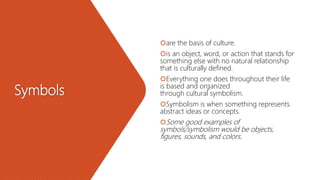 Symbols
are the basis of culture.
is an object, word, or action that stands for
something else with no natural relationship
that is culturally defined.
Everything one does throughout their life
is based and organized
through cultural symbolism.
Symbolism is when something represents
abstract ideas or concepts.
Some good examples of
symbols/symbolism would be objects,
figures, sounds, and colors.
 
