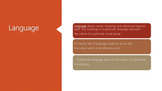 Language Language always carries meanings and references beyond
itself: The meanings of a particular language represent
the culture of a particular social group.
To interact with a language means to do so with
the culture which is its reference point.
... A particular language points to the culture of a particular
social group.
 