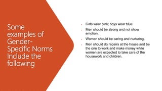 Some
examples of
Gender-
Specific Norms
Include the
following
 Girls wear pink; boys wear blue.
 Men should be strong and not show
emotion.
 Women should be caring and nurturing.
 Men should do repairs at the house and be
the one to work and make money while
women are expected to take care of the
housework and children.
 