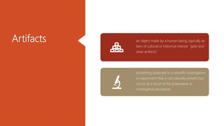 Artifacts an object made by a human being, typically an
item of cultural or historical interest. "gold and
silver artifacts"
something observed in a scientific investigation
or experiment that is not naturally present but
occurs as a result of the preparative or
investigative procedure.
 