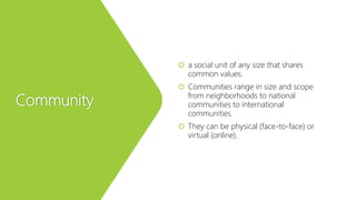 Community
 a social unit of any size that shares
common values.
 Communities range in size and scope
from neighborhoods to national
communities to international
communities.
 They can be physical (face-to-face) or
virtual (online).
 