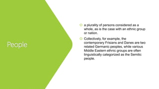 People
 a plurality of persons considered as a
whole, as is the case with an ethnic group
or nation.
 Collectively, for example, the
contemporary Frisians and Danes are two
related Germanic peoples, while various
Middle Eastern ethnic groups are often
linguistically categorized as the Semitic
people.
 