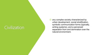 Civilization
 any complex society characterized by
urban development, social stratification,
symbolic communication forms (typically,
writing systems), and a perceived
separation from and domination over the
natural environment.
 