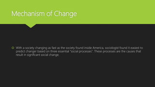 Mechanism of Change
 With a society changing as fast as the society found inside America, sociologist found it easiest to
predict changer based on three essential "social processes". These processes are the causes that
result in significant social change.
 