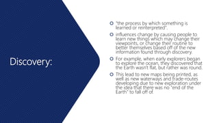 Discovery:
 "the process by which something is
learned or reinterpreted".
 influences change by causing people to
learn new things which may change their
viewpoints, or change their routine to
better themselves based off of the new
information found through discovery.
 For example, when early explorers began
to explore the ocean, they discovered that
the Earth wasn't flat, but rather was round.
 This lead to new maps being printed, as
well as new waterways and trade-routes
developing due to new exploration under
the idea that there was no "end of the
Earth" to fall off of.
 