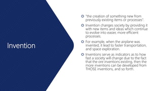 Invention
 "the creation of something new from
previously existing items or processes".
 Invention changes society by providing it
with new items and ideas which continue
to evolve into easier, more efficient
processes.
 For example, when the airplane was
invented, it lead to faster transportation,
and space exploration.
 Inventions serve as indicators as to how
fast a society will change due to the fact
that the ore inventions existing, then the
more inventions can be developed from
THOSE inventions, and so forth.
 