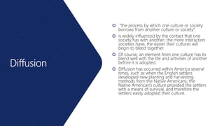 Diffusion
 “the process by which one culture or society
borrows from another culture or society”.
 is widely influenced by the contact that one
society has with another; the more interaction
societies have, the easier their cultures will
begin to bleed together.
 Of course, an element from one culture has to
blend well with the life and activities of another
before it is adopted.
 Diffusion has occurred within America several
times, such as when the English settlers
developed new planting and harvesting
methods from the Native Americans; the
Native American’s culture provided the settlers
with a means of survival, and therefore the
settlers easily adopted their culture.
 