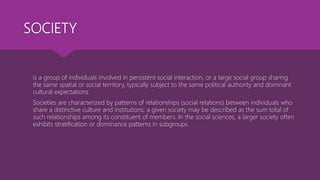 SOCIETY
 is a group of individuals involved in persistent social interaction, or a large social group sharing
the same spatial or social territory, typically subject to the same political authority and dominant
cultural expectations.
 Societies are characterized by patterns of relationships (social relations) between individuals who
share a distinctive culture and institutions; a given society may be described as the sum total of
such relationships among its constituent of members. In the social sciences, a larger society often
exhibits stratification or dominance patterns in subgroups.
 
