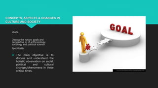 CONCEPTS, ASPECTS & CHANGES IN
CULTURE AND SOCIETY
GOAL
Discuss the nature, goals and
perspective in of anthropology,
sociology and political science
Specifically:
 The main objective is to
discuss and understand the
holistic observation on social,
political and cultural
changes/phenomena in these
critical times. This Photo by Unknown Author is licensed under CC BY
 
