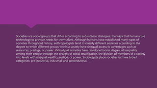  Societies are social groups that differ according to subsistence strategies, the ways that humans use
technology to provide needs for themselves. Although humans have established many types of
societies throughout history, anthropologists tend to classify different societies according to the
degree to which different groups within a society have unequal access to advantages such as
resources, prestige, or power. Virtually all societies have developed some degree of inequality
among their people through the process of social stratification, the division of members of a society
into levels with unequal wealth, prestige, or power. Sociologists place societies in three broad
categories: pre-industrial, industrial, and postindustrial.
 