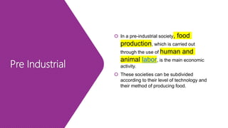 Pre Industrial
 In a pre-industrial society, food
production, which is carried out
through the use of human and
animal labor, is the main economic
activity.
 These societies can be subdivided
according to their level of technology and
their method of producing food.
 