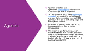 Agrarian
 Agrarian societies use
agricultural technological advances to
cultivate crops over a large area.
 Sociologists use the phrase agricultural
revolution to refer to the technological
changes that occurred as long as 8,500
years ago that led to cultivating crops and
raising farm animals.
 Increases in food supplies then led to
larger populations than in earlier
communities.
 This meant a greater surplus, which
resulted in towns that became centers of
trade supporting various rulers, educators,
craftspeople, merchants, and religious
leaders who did not have to worry about
locating nourishment.
 