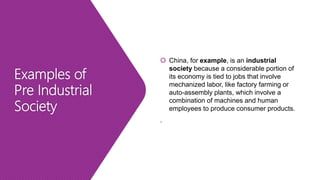 Examples of
Pre Industrial
Society
 China, for example, is an industrial
society because a considerable portion of
its economy is tied to jobs that involve
mechanized labor, like factory farming or
auto-assembly plants, which involve a
combination of machines and human
employees to produce consumer products.
.
 