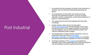 Post Industrial
1. A transition from the production of goods to the production of
services, with very few firms directly manufacturing any
goods.
2. The replacement of blue-collar manual labourers with
technical and professional workers—such as computer
engineers, doctors, and bankers—as the direct production of
goods is moved elsewhere.
3. The replacement of practical knowledge with theoretical
knowledge.
4. Greater attention being paid to the theoretical
and ethical implications of new technologies, which helps
society avoid some of the negative features of introducing
new technologies, such as environmental accidents and
massive widespread power outages.
5. The development of newer scientific disciplines—such as
those that involve new forms of information
technology, cybernetics, or artificial intelligence—to assess
the theoretical and ethical implications of new technologies.
6. A stronger emphasis on the university and polytechnic
institutes, which produce graduates who create and guide the
new technologies crucial to a postindustrial society.
 