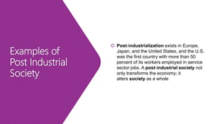 Examples of
Post Industrial
Society
 Post-industrialization exists in Europe,
Japan, and the United States, and the U.S.
was the first country with more than 50
percent of its workers employed in service
sector jobs. A post-industrial society not
only transforms the economy; it
alters society as a whole
 