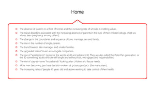 Home
 The absence of parents in a third of homes and the increasing role of schools in instilling values.
 The social disorders associated with the increasing absence of parents in the lives of their children (drugs, child sex
abuse, teen pregnancy, among others).
 The change in the boundaries and sequence of love, marriage, sex and family.
 The rise in the number of single parents.
 The trend towards late marriages and smaller families.
 The upgraded role of music as surrogate companion.
 The rise of “adultescents” (a play of the words adult and adolescent). They are also called the Peter Pan generation, or
the 30-something adults who are still single and without kids, mortgages and responsibilities.
 The rise of stay-at-home “housebands” looking after children and house needs.
 More men becoming purchase decision-makers of grocery products (the mansumers).
 The increasing ratio of people 40 years old and above wanting to take control of their health.
 