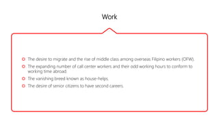 Work
 The desire to migrate and the rise of middle class among overseas Filipino workers (OFW).
 The expanding number of call center workers and their odd working hours to conform to
working time abroad.
 The vanishing breed known as house-helps.
 The desire of senior citizens to have second careers.
 