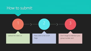 How to submit:
1
Upload the video on
2
Post a link to the UCSP
Page
3
Don’t forget to Mention your
group number and
 
