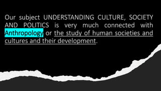 Our subject UNDERSTANDING CULTURE, SOCIETY
AND POLITICS is very much connected with
Anthropology or the study of human societies and
cultures and their development.
 
