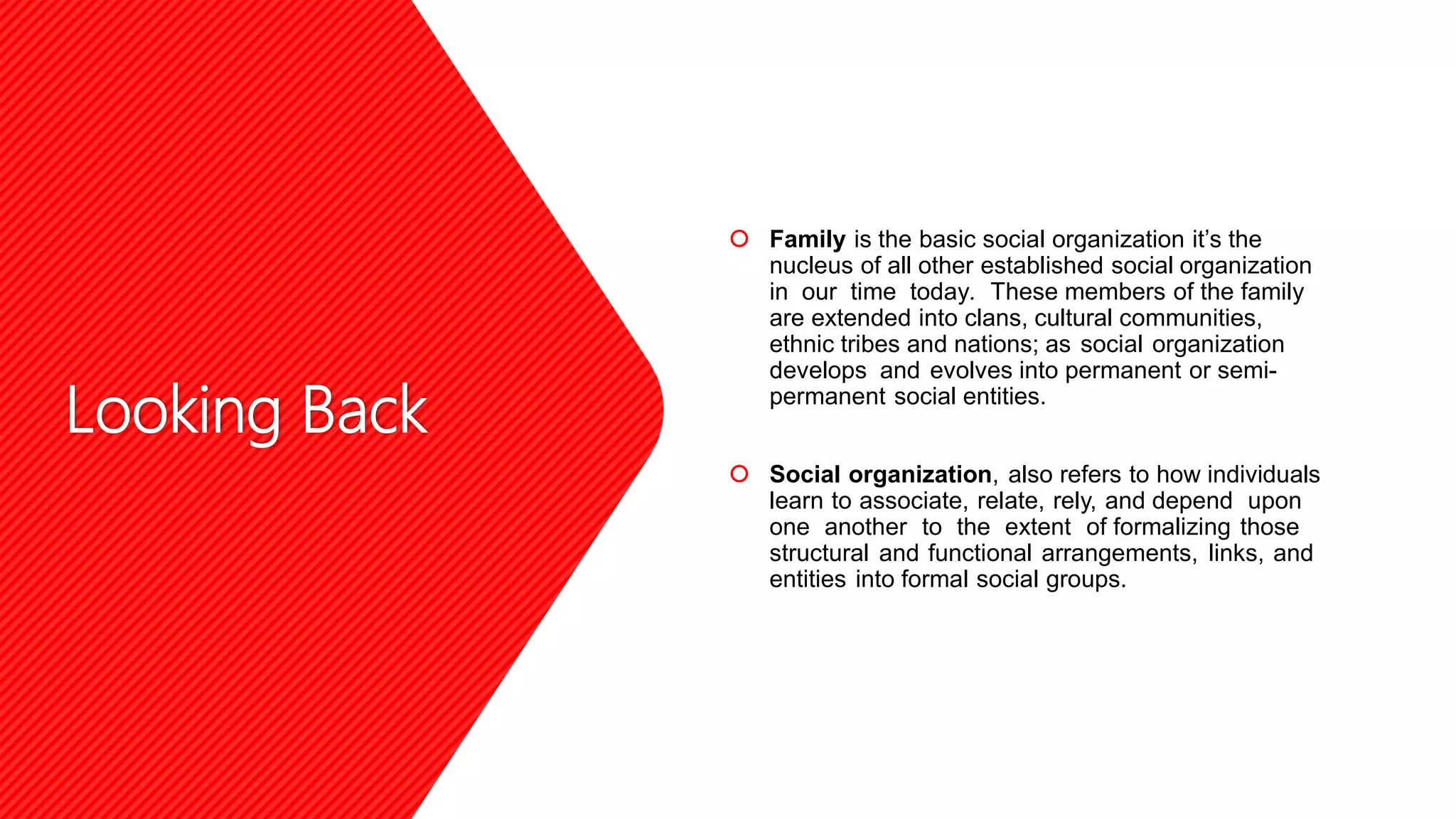 Looking Back
 Family is the basic social organization it’s the
nucleus of all other established social organization
in our time today. These members of the family
are extended into clans, cultural communities,
ethnic tribes and nations; as social organization
develops and evolves into permanent or semi-
permanent social entities.
 Social organization, also refers to how individuals
learn to associate, relate, rely, and depend upon
one another to the extent of formalizing those
structural and functional arrangements, links, and
entities into formal social groups.
 