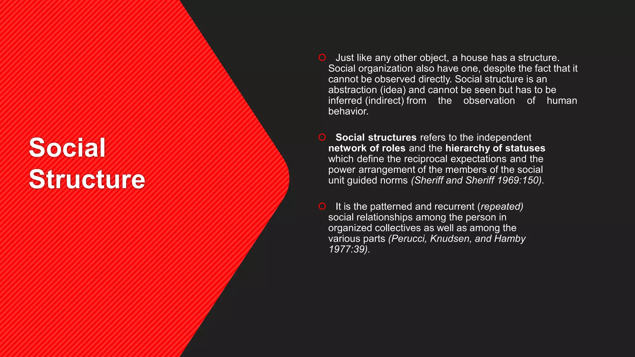 Social
Structure
 Just like any other object, a house has a structure.
Social organization also have one, despite the fact that it
cannot be observed directly. Social structure is an
abstraction (idea) and cannot be seen but has to be
inferred (indirect) from the observation of human
behavior.
 Social structures refers to the independent
network of roles and the hierarchy of statuses
which define the reciprocal expectations and the
power arrangement of the members of the social
unit guided norms (Sheriff and Sheriff 1969:150).
 It is the patterned and recurrent (repeated)
social relationships among the person in
organized collectives as well as among the
various parts (Perucci, Knudsen, and Hamby
1977:39).
 