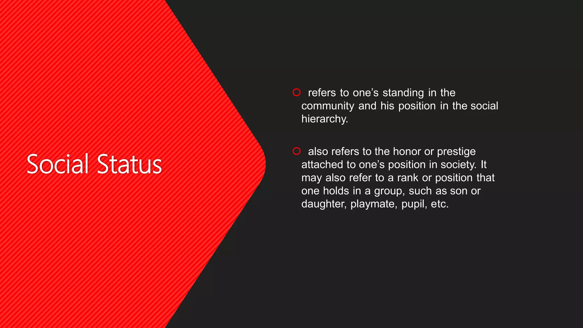 Social Status
 refers to one’s standing in the
community and his position in the social
hierarchy.
 also refers to the honor or prestige
attached to one’s position in society. It
may also refer to a rank or position that
one holds in a group, such as son or
daughter, playmate, pupil, etc.
 