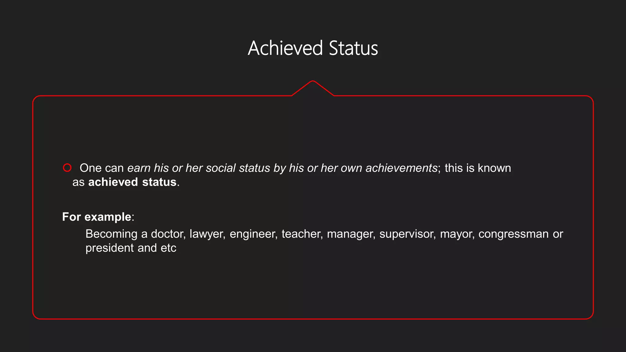 Achieved Status
 One can earn his or her social status by his or her own achievements; this is known
as achieved status.
For example:
Becoming a doctor, lawyer, engineer, teacher, manager, supervisor, mayor, congressman or
president and etc
 