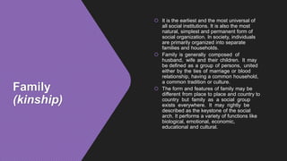 Family
(kinship)
 It is the earliest and the most universal of
all social institutions. It is also the most
natural, simplest and permanent form of
social organization. In society, individuals
are primarily organized into separate
families and households.
 Family is generally composed of
husband, wife and their children. It may
be defined as a group of persons, united
either by the ties of marriage or blood
relationship, having a common household,
a common tradition or culture.
 The form and features of family may be
different from place to place and country to
country but family as a social group
exists everywhere. It may rightly be
described as the keystone of the social
arch. It performs a variety of functions like
biological, emotional, economic,
educational and cultural.
 