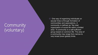 Community
(voluntary)
 One way of organizing individuals on
secular lines is through formation of
communities and associations. A
community is defined as “the total
organization of social life within a limited
area.” A community is a self-sufficient
group based on common life. The area of
a community may range from narrow to
very broad (even global) limits.
 