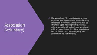 Association
(Voluntary)
 MacIver defines, “An association as a group
organized for the pursuit of an interest or group
of interests in common.” Associations may be
of various types including kinship, religious,
cultural, recreational, philanthropic, vocational,
political groups. Primarily political associations
like the state and its coercive agency, the
government are part of society.
 