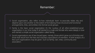 Remember:
 Social organization, also refers to how individuals learn to associate, relate, rely, and
depend upon one another to the extent of formalizing those structural and functional
arrangements, links, and entities into formal social groups.
 Family is the basic social organization it’s the nucleus of all other established social
organization in our time today. It all started to a male and female who were deeply in love
and started a simple social organization called family.
 Social organizations are of two broad types, namely, those which grow out of kinship and
those that result from the free and voluntary associations of members. A brief analysis of a
few such organizations may be given. Such as family, clan, tribe, community and
association.
 