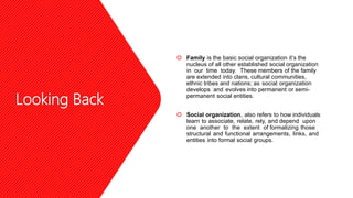 Looking Back
 Family is the basic social organization it’s the
nucleus of all other established social organization
in our time today. These members of the family
are extended into clans, cultural communities,
ethnic tribes and nations; as social organization
develops and evolves into permanent or semi-
permanent social entities.
 Social organization, also refers to how individuals
learn to associate, relate, rely, and depend upon
one another to the extent of formalizing those
structural and functional arrangements, links, and
entities into formal social groups.
 