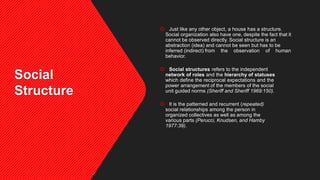 Social
Structure
 Just like any other object, a house has a structure.
Social organization also have one, despite the fact that it
cannot be observed directly. Social structure is an
abstraction (idea) and cannot be seen but has to be
inferred (indirect) from the observation of human
behavior.
 Social structures refers to the independent
network of roles and the hierarchy of statuses
which define the reciprocal expectations and the
power arrangement of the members of the social
unit guided norms (Sheriff and Sheriff 1969:150).
 It is the patterned and recurrent (repeated)
social relationships among the person in
organized collectives as well as among the
various parts (Perucci, Knudsen, and Hamby
1977:39).
 
