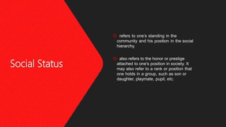 Social Status
 refers to one’s standing in the
community and his position in the social
hierarchy.
 also refers to the honor or prestige
attached to one’s position in society. It
may also refer to a rank or position that
one holds in a group, such as son or
daughter, playmate, pupil, etc.
 