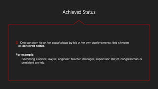 Achieved Status
 One can earn his or her social status by his or her own achievements; this is known
as achieved status.
For example:
Becoming a doctor, lawyer, engineer, teacher, manager, supervisor, mayor, congressman or
president and etc
 