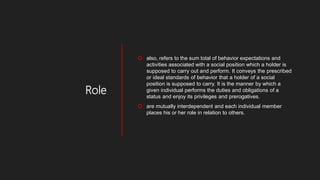 Role
 also, refers to the sum total of behavior expectations and
activities associated with a social position which a holder is
supposed to carry out and perform. It conveys the prescribed
or ideal standards of behavior that a holder of a social
position is supposed to carry. It is the manner by which a
given individual performs the duties and obligations of a
status and enjoy its privileges and prerogatives.
 are mutually interdependent and each individual member
places his or her role in relation to others.
 