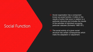 Social Function
 Social organization has a component
known as social function. It refers to the
results of action that occur in relation to a
particular structure and includes the results
of the activities of individual occupying
particular statuses (Schwartz 1968:181).
 The social activity of a given social
structure has certain consequences which
make the adaptation or adjustment.
 