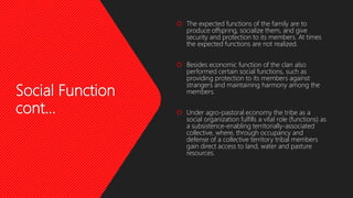 Social Function
cont…
 The expected functions of the family are to
produce offspring, socialize them, and give
security and protection to its members. At times
the expected functions are not realized.
 Besides economic function of the clan also
performed certain social functions, such as
providing protection to its members against
strangers and maintaining harmony among the
members.
 Under agro-pastoral economy the tribe as a
social organization fulfills a vital role (functions) as
a subsistence-enabling territorially-associated
collective, where, through occupancy and
defense of a collective territory tribal members
gain direct access to land, water and pasture
resources.
 