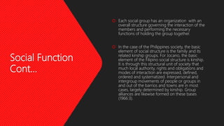 Social Function
Cont…
 Each social group has an organization with an
overall structure governing the interaction of the
members and performing the necessary
functions of holding the group together.
 In the case of the Philippines society, the basic
element of social structure is the family and its
related kinship groups. For Jocano, the basic
element of the Filipino social structure is kinship.
It is through this structural unit of society that
much local authority, rights and obligations and
modes of interaction are expressed, defined,
ordered and systematized. Interpersonal and
intergroup movements of people or groups in
and out of the barrios and towns are in most
cases, largely determined by kinship. Group
alliances are likewise formed on these bases
(1966:3).
 