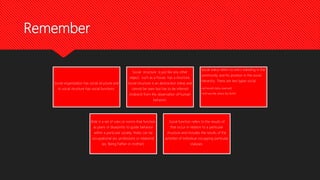 Remember
Social organization has social structure and
its social structure has social functions.
Social structure is just like any other
object, such as a house has a structure.
Social structure is an abstraction (idea) and
cannot be seen but has to be inferred
(indirect) from the observation of human
behavior.
Social status refers to one’s standing in the
community and his position in the social
hierarchy. There are two types social
•achieved status (earned)
•and ascribe status (by birth)
Role is a set of rules or norms that function
as plans or blueprints to guide behavior
within a particular society. Roles can be
occupational (ex. profession) or relational
(ex. Being Father or mother).
Social function refers to the results of
that occur in relation to a particular
structure and includes the results of the
activities of individual occupying particular
statuses.
 