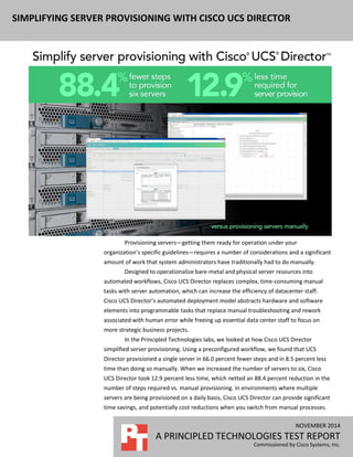 NOVEMBER 2014
A PRINCIPLED TECHNOLOGIES TEST REPORT
Commissioned by Cisco Systems, Inc.
SIMPLIFYING SERVER PROVISIONING WITH CISCO UCS DIRECTOR
Provisioning servers—getting them ready for operation under your
organization’s specific guidelines—requires a number of considerations and a significant
amount of work that system administrators have traditionally had to do manually.
Designed to operationalize bare-metal and physical server resources into
automated workflows, Cisco UCS Director replaces complex, time-consuming manual
tasks with server automation, which can increase the efficiency of datacenter staff.
Cisco UCS Director’s automated deployment model abstracts hardware and software
elements into programmable tasks that replace manual troubleshooting and rework
associated with human error while freeing up essential data center staff to focus on
more strategic business projects.
In the Principled Technologies labs, we looked at how Cisco UCS Director
simplified server provisioning. Using a preconfigured workflow, we found that UCS
Director provisioned a single server in 66.0 percent fewer steps and in 8.5 percent less
time than doing so manually. When we increased the number of servers to six, Cisco
UCS Director took 12.9 percent less time, which netted an 88.4 percent reduction in the
number of steps required vs. manual provisioning. In environments where multiple
servers are being provisioned on a daily basis, Cisco UCS Director can provide significant
time savings, and potentially cost reductions when you switch from manual processes.
 