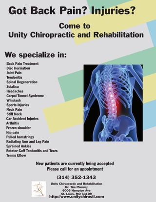Got Back Pain? Injuries?
              Come to
 Unity Chiropractic and Rehabilitation

We specialize in:
Back Pain Treatment
Disc Herniation
Joint Pain
Tendonitis
Spinal Degeneration
Sciatica
Headaches
Carpal Tunnel Syndrome
Whiplash
Sports Injuries
Neck Pain
Stiff Neck
Car Accident Injuries
Arthritis
Frozen shoulder
Hip pain
Pulled hamstrings
Radiating Arm and Leg Pain
Sprained Ankles
Rotator Cuff Tendonitis and Tears
Tennis Elbow

                   New patients are currently being accepted
                        Please call for an appointment
                                (314) 352-1343
                            Unity Chiropractic and Rehabilitation
                                      Dr. Tim Plumley
                                    6006 Hampton Ave
                                   St. Louis, MO 63109
                           http://www.unitychirostl.com
 