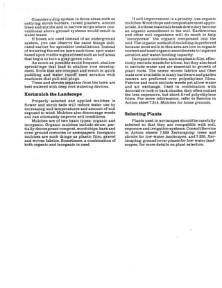 Consider a drip system in those areas such as         If soil improvement is a priority, use organic
outlying shrub borders, raised planters, around       mulches. Wood chips and compost are most appro-
trees and shrubs and in narrow strips where con-      priate. As these materials break down they become
ventional above-ground systems would result in        an organic amendment to the soil. Earthworms
water waste.                                          and other soil organisms will do much to help
    If hoses are used instead of an underground       "incorporate" the organic component into the
system, you can observe the same things indi-         soil. The organic method of mulching is preferred
cated earlier for sprinkler installations. Instead    because most soils in this area are low in organic
of watering the entire lawn each time, spot water     content and need organic amendments to improve
based upon visible signs of need such as turf areas   aeration and water-holding capacity.
that begin to turn a gray-green color.                    Inorganic mulches, such as plastic film, effec-
    As much as possible avoid frequent, shallow       tively exclude weeds for a time, but they also tend
sprinklings that lead to shallow root develop-        to exclude water and air essential to growth of
ment. Soils that are compact and result in quick      plant roots. The newer woven fabrics and fiber
puddling and water runoff need aeration with          mats now available in many hardware and garden
machines that pull soil plugs.                        centers are preferred over polyethylene films.
    Trees and shrubs separate from the lawn are       Fabrics and mats exclude weeds yet allow water
best watered with deep root watering devices.         and air exchange. Used in combination with
                                                      decorative rock or bark chunks, they often outlast
Xerimulch the Landscape                               the less expensive, but short-lived polyethylene
                                                      films. For more information, refer to Service in
     Properly selected and applied mulches in         Action sheet 7.214, Mulches for home grounds.
flower and shrub beds will reduce water use by
decreasing soil temperatures and amount of soil
exposed to wind. Mulches also discourage weeds        Selecting Plants
and can ultimately improve soil conditions.
     Mulches are of two basic types: organic and          Plants used in xeriscapes should be carefully
inorganic. Organic mulches include straw, par-        selected so that they are compatible with soil,
tially decomposed compost, wood chips, bark and       exposure and irrigation systems. Consult Service
even ground corncobs or newspapers. Inorganic         in Action sheets 7.229 Xeriscaping: trees and
mulches are such things as plastic film, gravel       shrubs for low-water landscapes, and 7.230, Xer-
and woven fabrics. Sometimes, a combination of        iscaping: ground cover plants for low-water land-
both organic and inorganic is used.                   scapes, for more details on plant selection.
 