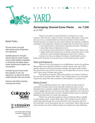 G    A     R       D   E    N    I    N     G           S     E    R     I    E    S




                                           YARD
                                           Xeriscaping: Ground Cover Plants	                                   no. 7.230
                                           by J.E. Klett  1




                                                   Ground cover plants are good alternatives to turfgrasses in some
                                           locations. They provide a variety of textures and colors, help reduce soil erosion,
                                           and can serve as a transition between turf areas and shrub or flower borders.
Quick Facts...                             Consider ground cover plants for areas where irrigation and mowing are difficult
                                           and require extra maintenance. Ground cover plants may be useful in areas such as:
                                                   •	 non-irrigated narrow strips between sidewalks and curbs or buildings;
Ground covers are good                             •	 steep slopes that are impractical to mow;
alternatives where turfgrasses                     •	 hot, dry areas along south and west exposures of walls or fences; and
are impractical.                                   •	 deeply shaded areas beneath trees or shrubs, along north sides of walls
                                                      and fences, and in foundation plantings in front of low windows.
Suitable places for drought-                       Ground covers also can enhance the beauty of shrub borders and can
tolerant ground covers include             break up the monotony of areas previously covered with decorative gravel.
narrow strips between sidewalks
or structures and steep slopes             Soils and Exposure
where mowing and irrigation are                     The key to successful ground cover establishment is good soil conditions.
not practical.                             Most ground covers spread by offshoots or runners and are more apt to fill in
                                           quickly where the soil has good aeration, drainage and organic matter content.
Consider ground covers other               Our typical heavy clay soils are not ideal, even for plants that can survive in poor
than grasses on hot, dry                   soils, such as many Colorado native plants.
exposures, as well as for dense                     Pay attention to exposure. Most xeric ground covers do best in full sun,
shade beneath trees and shrubs.            but a few thrive in partial shade. Tables 1 and 2 indicate those for sun and shade,
                                           respectively, along with some comments on their qualities as a ground cover.
Improve soils before planting
most ground covers.                        Weed Control
                                                    Prior to planting ground covers, make sure that existing weeds are
                                           controlled. Perennial weeds can be especially troublesome later on if not
                                           eliminated prior to planting. Glyphosate (Roundup® or Kleenup®) controls most
                                           weeds if applied directly to actively growing weedy vegetation a few weeks prior
                                           to planting. This chemical does not leave a harmful residue in the soil, allowing
                                           planting in treated areas two weeks after spraying.
                                                    Weeds also can be discouraged by using weed barrier fabrics available
                                           in many garden centers. Anchor fabric edges with U-shaped wire pins about 6
                                           inches long. Plant through slits cut into the barrier. Put a decorative mulch on
                                           top of the fabric. Avoid using plastic film for a weed barrier. Plastic films prevent
                                           weeds, but they also tend to suffocate plant roots and prevent water infiltration.


             © Colorado State University
            Cooperative Extension. 3/96.
                          Revised 1/07.
                  www.ext.colostate.edu
 
