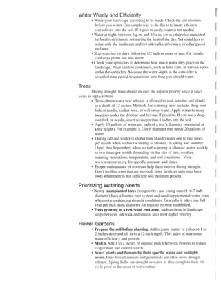 Water Wisely and Efficiently
        • Water your landscape according to its needs. Check the soil moisture
          before you water. One simple way to do this is to insert a 6-inch
          screwdriver into the soil. If it goes in easily, water is not needed.
        • Water at night, between 6 p.m. and 10 a.m. (or as otherwise mandated
          by local restrictions), not during the heat of the day. Set sprinklers to
          water only the landscape and not sidewalks, driveways, or other paved
          surfaces.
        • Skip watering on days following 1/2 inch or more of rain. On cloudy,
          cool days plants use less water.
        • Check your sprinklers to determine how much water they place in the
          landscape. Place shallow containers, such as tuna cans, in various spots
          under the sprinklers. Measure the water depth in the cans after a
          specified time period to determine how long you should water.

Trees
         During drought, trees should receive the highest priority since it takes
years to replace them.
         • Trees obtain water best when it is allowed to soak into the soil slowly
           to a depth of 12 inches. Methods for watering trees include: deep-root
           fork or needle, soaker hose, or soft spray wand. Apply water to many
           locations under the dripline and beyond if possible. If you use a deep-
           root fork or needle, insert no deeper than 8 inches into the soil.
         • Apply 10 gallons of water per inch of a tree's diameter (measured at
           knee height). For example, a 2-inch diameter tree needs 20 gallons of
           water.
         • During fall and winter (October thru March) water one to two times
           per month when no lawn watering is allowed. In spring and summer
           (April thru September) when no turf watering is allowed, water weekly
           to two times per month depending on the size of tree, weather,
           watering restrictions, temperature, and soil conditions. Visit
           www.watersaver.org for specific amounts and times.
         • Proper maintenance of trees can help them survive during drought.
           Don't fertilize trees that are stressed, since fertilizer salts may bum
           roots when there is not sufficient soil moisture present.

Prioritizing Watering Needs
        • Newly transplanted trees (top priority) and young trees (1- to 7-inch
          diameter) have a limited root system and need supplemental water even
          when not experiencing drought conditions. Generally it takes one full
          year per inch trunk diameter for trees to become established.
        •T r e e sgrowing in a restricted root zone, such as those in landscape
          strips between sidewalk and streets, also need higher priority.

Flower Gardens
        • Prepare the soil before planting. Add organic matter or compost 1 to
          2 inches deep and till in to a 12-inch depth. This aides in maximum
          water efficiency and growth.
        8
          Mulch. Add 1 to 2 inches of organic mulch between flowers to reduce
          evaporation and control weeds.
        • Select plants and flowers by their specific water and sunlight
          needs. Gray-leaved annuals and perennials are often more drought
          tolerant. Spring bulbs are drought avoiders as they complete their life
          cycle prior to the onset of hot weather.
 