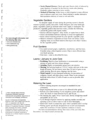 Newly Planted Flowers. Check and water flowers daily (if allowed by
                                                            water districts), if needed, for the first two weeks after planting.
                                                            Gradually reduce watering to twice weekly.
                                                            Method of Watering. Soaker hoses or drip irrigation is more efficient
                                                            since it delivers water near roots. Hand watering is another alternative
                                                            that maximizes delivery of water to soil and roots.

                                                Vegetable Gardens
                                                         An adequate supply of water during the growing season is directly
                                                related to produce quality and yields. Unlike bluegrass and some landscape
                                                plants, vegetables cannot go dormant when water supply is inadequate. For
                                                productive vegetable gardens that need less water, consider the following:
                                                         • Amend the garden with organic matter.
                                                         • Practice efficient irrigation—drip, trickle, or soaker hose is ideal.
                                                         • Check soil moisture between watering to avoid over-application.
                                                         • Know critical watering periods for your specific vegetable crops.
F o r more drought information        visit              • Mulch to minimize evaporation of water from soil surface. Grass
the following Web sites:
                                                           clippings make an excellent mulch in thin layers (less than 3 inches)
• www. ext.colostate.edu
                                                           for the vegetable garden.
• www.watersaver.org
• www.greenco.org
                                                Fruit Gardens
                                                        • Use mulch around grapes, raspberries, strawberries, and fruit trees.
                                                          Consider using a drip irrigation system. Drip is more efficient than
                                                          over-head spraying.
                                                        • Fruit trees—water as described for trees.

                                                Lawns—January to June Care
                                                        8
                                                          Fertilizing. March to June fertilization is recommended, using a
                                                          mixture of quick and slow release nitrogen.
                                                        9
                                                          Aerating. Highly recommended spring lawn care practice.
                                                        • Mowing. Set mowing height at 2 1/2 to 3 inches and mow at the same
                                                          height all season. Do not remove more than 3/4 inch of grass at any
                                                          single mowing. Recycle grass clippings into the lawn.
                                                        • Weed Control. Use pre-emergent herbicides for prevention of
                                                          crabgrass, foxtail, and other grassy weeds. Water in pre-emergent
                                                          herbicide with at least 1/2 inch of water as soon as possible after
                                                          application.

                                                Watering the Lawn
                                                        8
                                                         Follow watering programs encouraged or mandated in your
                                                        community.
                                                      8
                                                         Begin irrigating the lawn as soon as it is allowed in the spring.
                                                      • Refresh your understanding of your irrigation system and control
'J. Klett, Colorado State University
Cooperative Extension landscape
                                                        clock. Set clocks to water between 6 p.m. and 10 a.m.
                                                      8
horticulturalist and professor, department of            On watering day, apply 3/4 to 1 inch water, slowly enough that runoff
horticulture and landscape     architecture.            and puddles do not occur.
                                                      8
Issued in furtherance of Cooperative                    Cycle through irrigation stations by applying smaller amounts and
Extension work. Acts of May 8 and June 30,              repeating cycles to allow water to soak in more thoroughly.
1914, in cooperation with the U.S.                    8
Department of Agriculture, Milan A. Rewerts,
                                                        Hand water small or isolated dry spots where sprinklers don't overlap.
                                                      8
Director of Cooperative Extension, Colorado             Wetting agents specifically designed for use on turf can temporarily
State University, Fort Collins, Colorado.               reduce the occurrence of water repellent conditions in lawns.
Cooperative Extension programs are
                                                      For lawn recommendations during other times of the year (July thru
available to all without discrimination. Mo
endorsement of products mentioned Is            December), visit http://csuturf.colostate.edu.
intended nor is criticism implied of products
not mentioned.
 