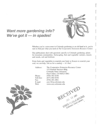 Whether you're a newcomer to Colorado gardening or an old hand at it, you're
sure to find just what you need at The Cooperative Extension Resource Center.

Our publications deal with questions specific to Colorado gardening: plants
for mountain communities, Xeriscaping, fruit and vegetable varieties, insects
and weeds, soil and fertilizer.

From fruits and vegetables to nourish your body to flowers to nourish your
soul, we can help. Ask us for a catalog — it's free!

   Address:       The Cooperative Extension Resource Center
                  115 General Services Bldg.
                  Colorado State University
                  Fort Collins, CO 80523-4061
   Phone:         (970) 491-6198
   Toll-free:     (877) 692-9358
   Fax:           (970) 491-2961
   E-mail:        cercl@ur.colostate.edu
   Web:           www.cerc.colostate.edu
 
